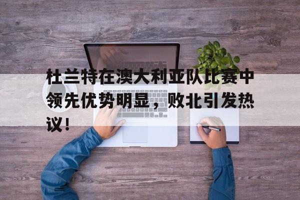 杜兰特在澳大利亚队比赛中领先优势明显，败北引发热议！的简单介绍